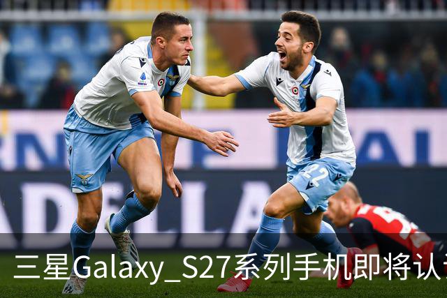 三星Galaxy S27系列手机即将认证，支持60W快充功能
