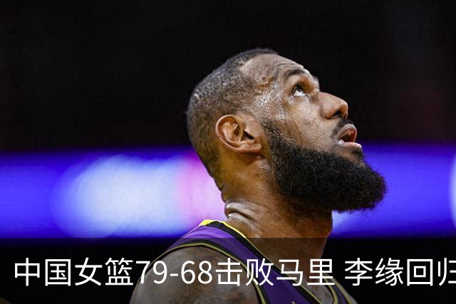 中国女篮79-68击败马里 李缘回归张子宇内线统治