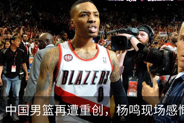 中国男篮再遭重创，杨鸣现场感慨痛心离场