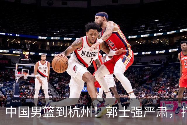 中国男篮到杭州！郭士强严肃，打黎巴嫩队防三分，31日CCTV5直播