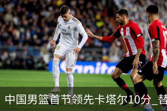 中国男篮首节领先卡塔尔10分 替补阵容表现抢眼