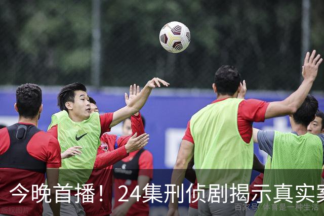 今晚首播！24集刑侦剧揭示真实案件，强大阵容引发悬疑关注