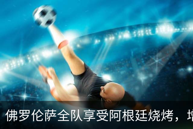 佛罗伦萨全队享受阿根廷烧烤，增进团结