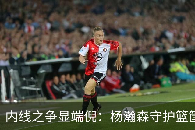 内线之争显端倪：杨瀚森守护篮筐更胜胡金秋