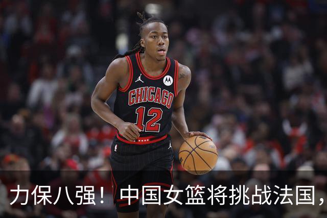 力保八强！中国女篮将挑战法国，休息仅19小时