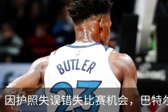 因护照失误错失比赛机会，巴特尔直言篮坛亟需反思