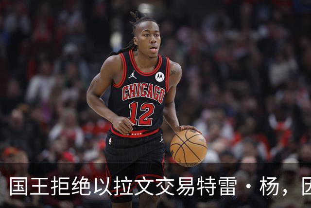 国王拒绝以拉文交易特雷·杨，因不愿围绕其建队