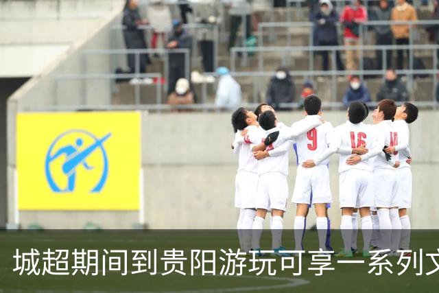 城超期间到贵阳游玩可享一系列文旅专属礼遇