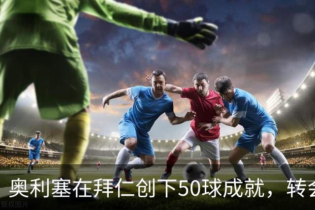 奥利塞在拜仁创下50球成就，转会费仅5300万欧