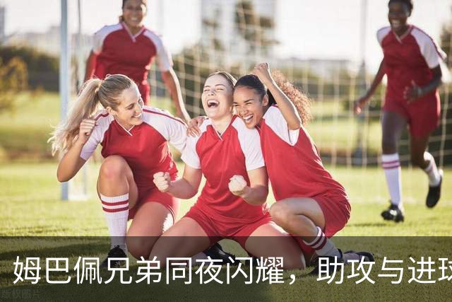 姆巴佩兄弟同夜闪耀，助攻与进球接连登场