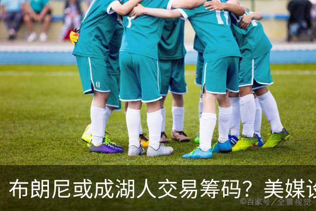 布朗尼或成湖人交易筹码？美媒设想三方换人方案