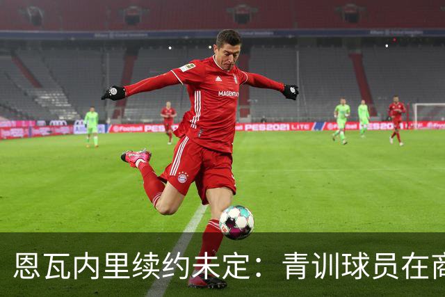 恩瓦内里续约未定：青训球员在商业规则下的尴尬