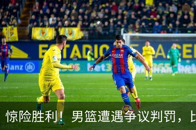 惊险胜利！男篮遭遇争议判罚，比赛背后的四大悬念引发热议