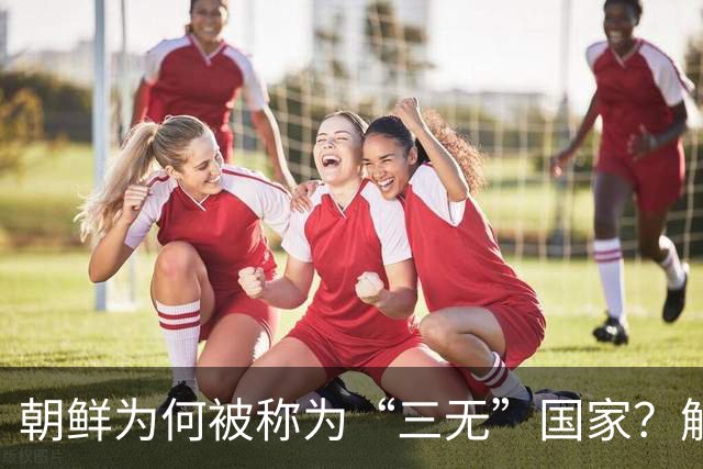 朝鲜为何被称为“三无”国家？解析其深意