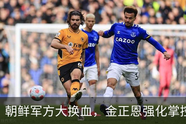 朝鲜军方大换血，金正恩强化掌控权力
