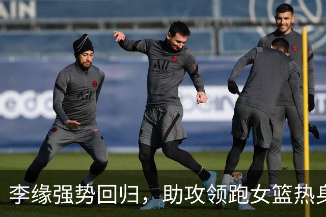 李缘强势回归，助攻领跑女篮热身获胜