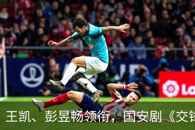 王凯、彭昱畅领衔，国安剧《交锋》登CCTV-8