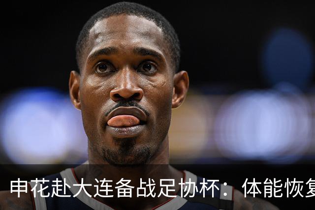 申花赴大连备战足协杯：体能恢复为先，杨皓宇已具出战条件