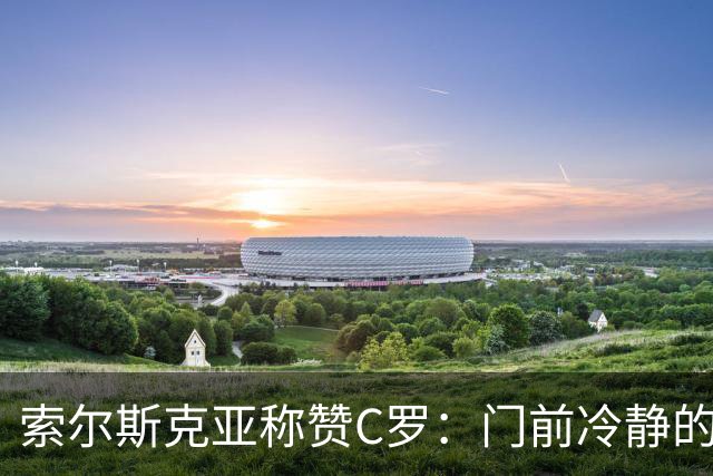 索尔斯克亚称赞C罗：门前冷静的终结者