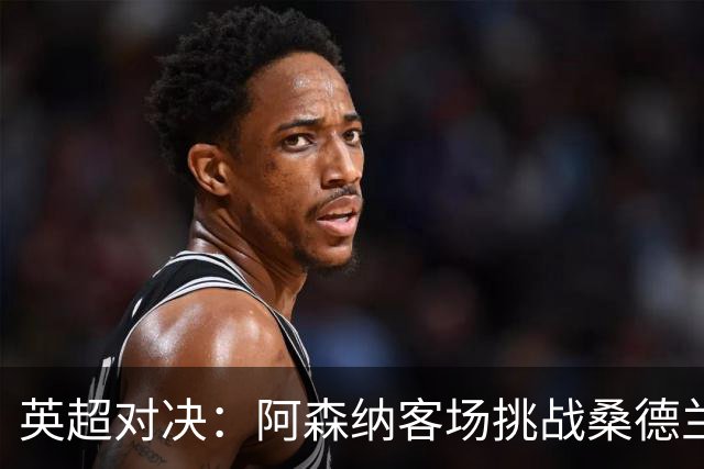 英超对决：阿森纳客场挑战桑德兰，伤病困扰需小心应对