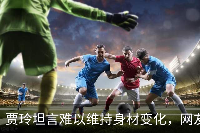 贾玲坦言难以维持身材变化，网友感慨她回归真实一面