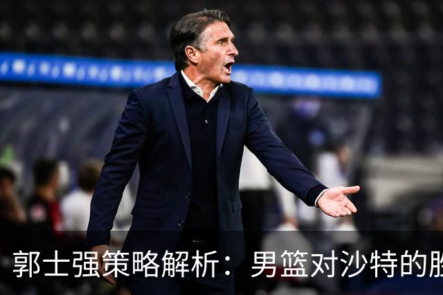 郭士强策略解析：男篮对沙特的胜算与挑战