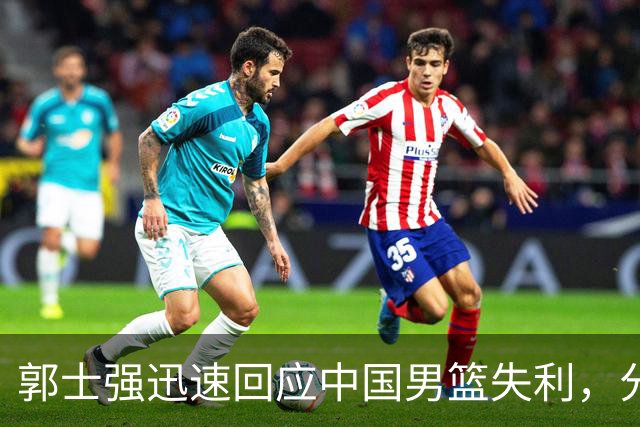 郭士强迅速回应中国男篮失利，分析短板与未来安排