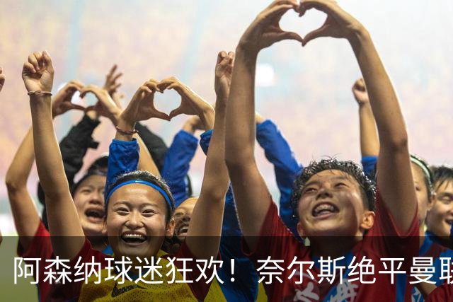 阿森纳球迷狂欢！奈尔斯绝平曼联引爆酋长球场