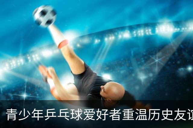 青少年乒乓球爱好者重温历史友谊