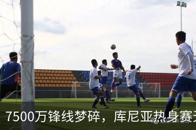7500万锋线梦碎，库尼亚热身赛无影无踪